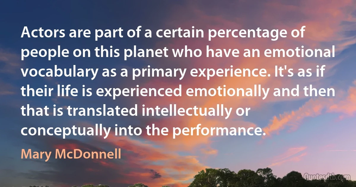 Actors are part of a certain percentage of people on this planet who have an emotional vocabulary as a primary experience. It's as if their life is experienced emotionally and then that is translated intellectually or conceptually into the performance. (Mary McDonnell)