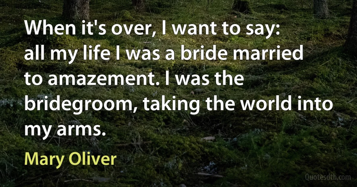 When it's over, I want to say: all my life I was a bride married to amazement. I was the bridegroom, taking the world into my arms. (Mary Oliver)