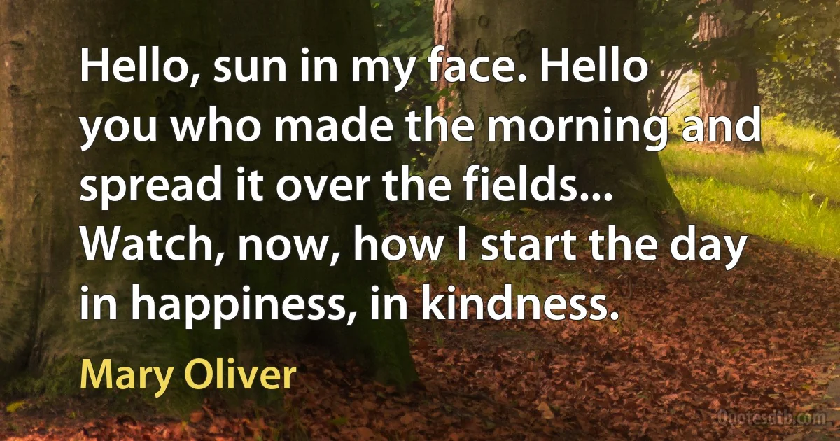 Hello, sun in my face. Hello you who made the morning and spread it over the fields... Watch, now, how I start the day in happiness, in kindness. (Mary Oliver)