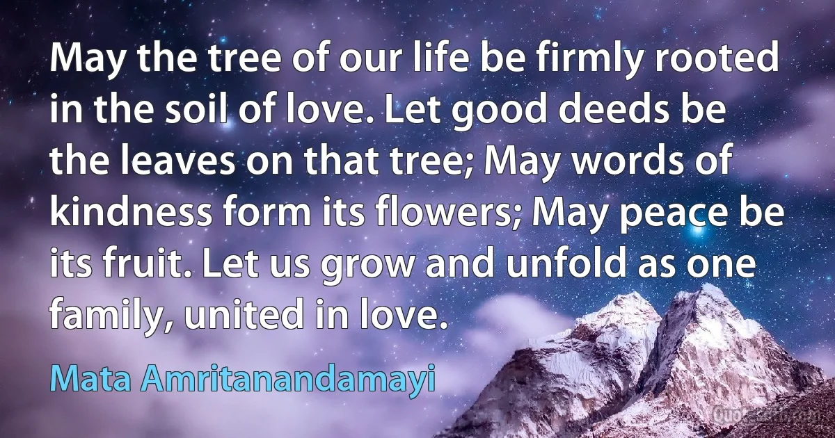 May the tree of our life be firmly rooted in the soil of love. Let good deeds be the leaves on that tree; May words of kindness form its flowers; May peace be its fruit. Let us grow and unfold as one family, united in love. (Mata Amritanandamayi)