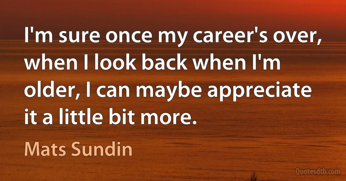 I'm sure once my career's over, when I look back when I'm older, I can maybe appreciate it a little bit more. (Mats Sundin)