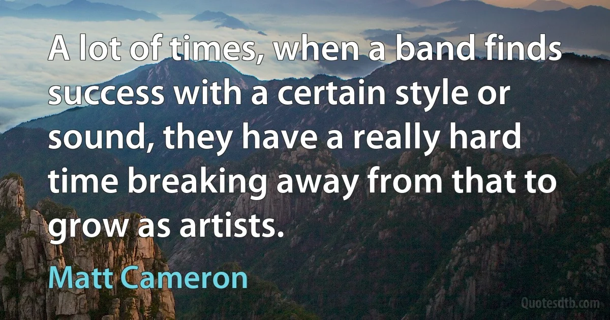 A lot of times, when a band finds success with a certain style or sound, they have a really hard time breaking away from that to grow as artists. (Matt Cameron)