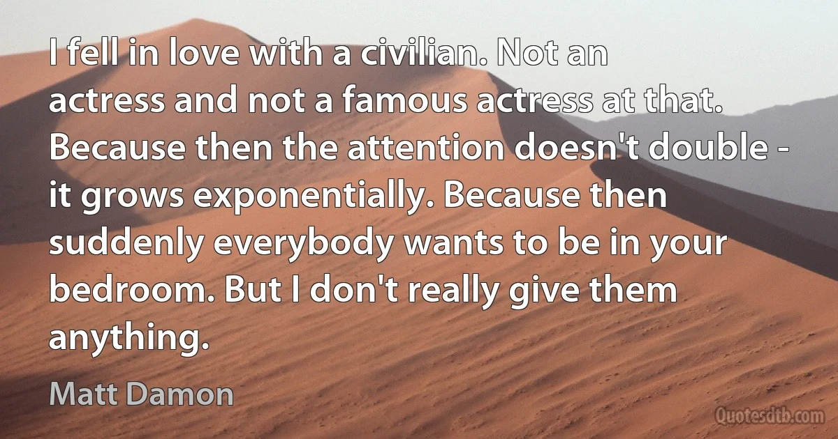 I fell in love with a civilian. Not an actress and not a famous actress at that. Because then the attention doesn't double - it grows exponentially. Because then suddenly everybody wants to be in your bedroom. But I don't really give them anything. (Matt Damon)