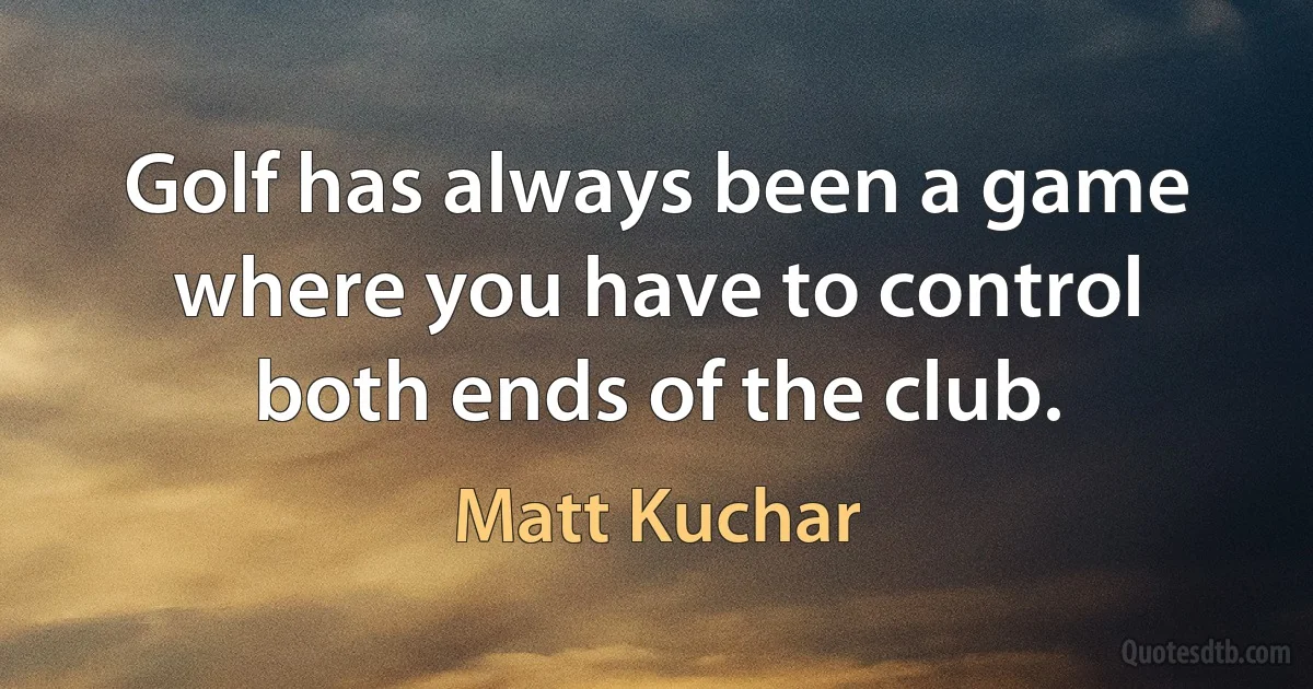 Golf has always been a game where you have to control both ends of the club. (Matt Kuchar)