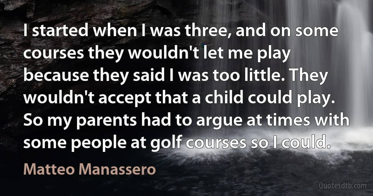 I started when I was three, and on some courses they wouldn't let me play because they said I was too little. They wouldn't accept that a child could play. So my parents had to argue at times with some people at golf courses so I could. (Matteo Manassero)