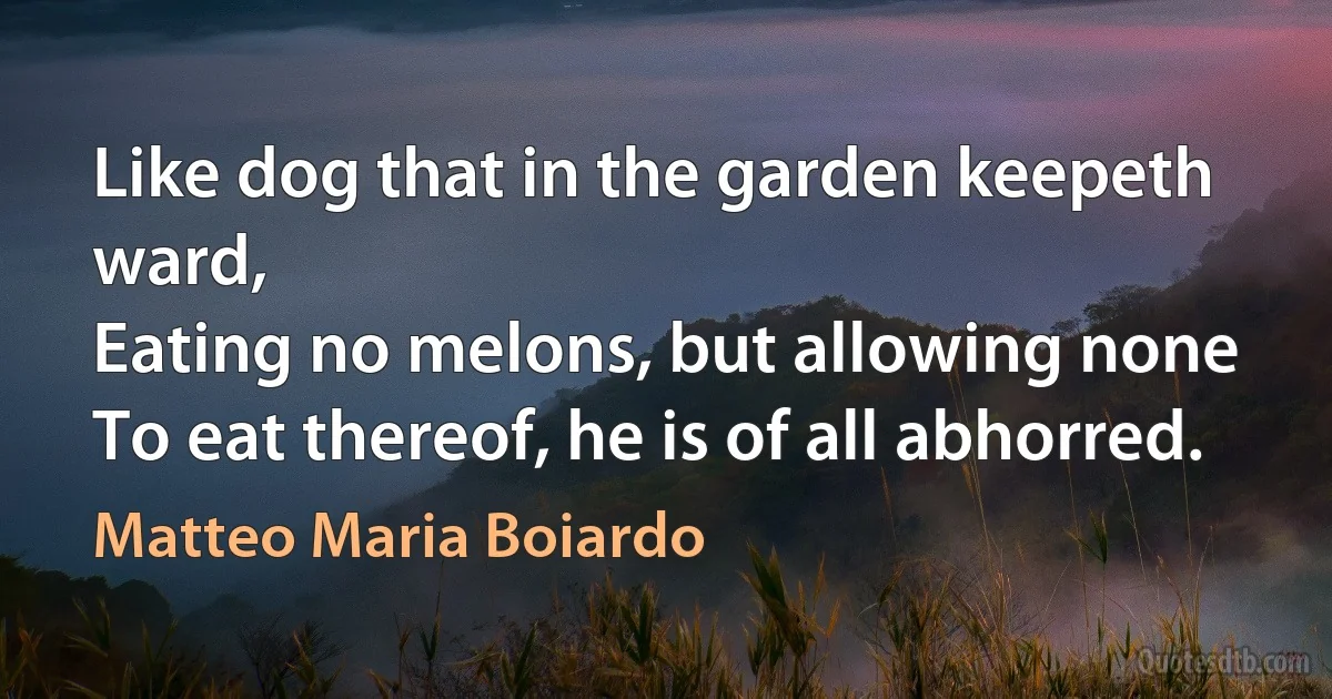 Like dog that in the garden keepeth ward,
Eating no melons, but allowing none
To eat thereof, he is of all abhorred. (Matteo Maria Boiardo)