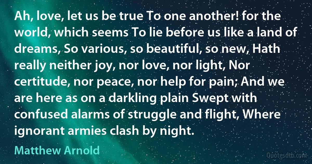 Ah, love, let us be true To one another! for the world, which seems To lie before us like a land of dreams, So various, so beautiful, so new, Hath really neither joy, nor love, nor light, Nor certitude, nor peace, nor help for pain; And we are here as on a darkling plain Swept with confused alarms of struggle and flight, Where ignorant armies clash by night. (Matthew Arnold)