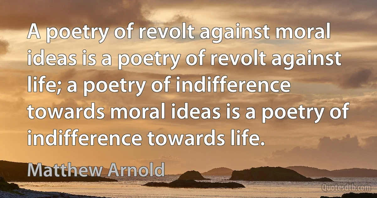 A poetry of revolt against moral ideas is a poetry of revolt against life; a poetry of indifference towards moral ideas is a poetry of indifference towards life. (Matthew Arnold)