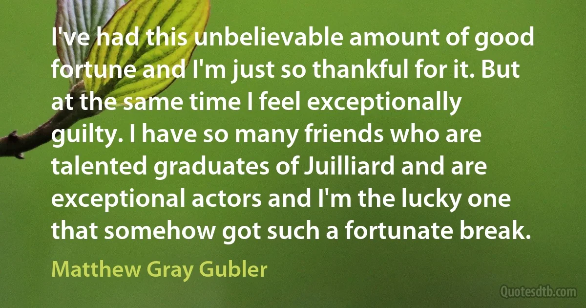 I've had this unbelievable amount of good fortune and I'm just so thankful for it. But at the same time I feel exceptionally guilty. I have so many friends who are talented graduates of Juilliard and are exceptional actors and I'm the lucky one that somehow got such a fortunate break. (Matthew Gray Gubler)