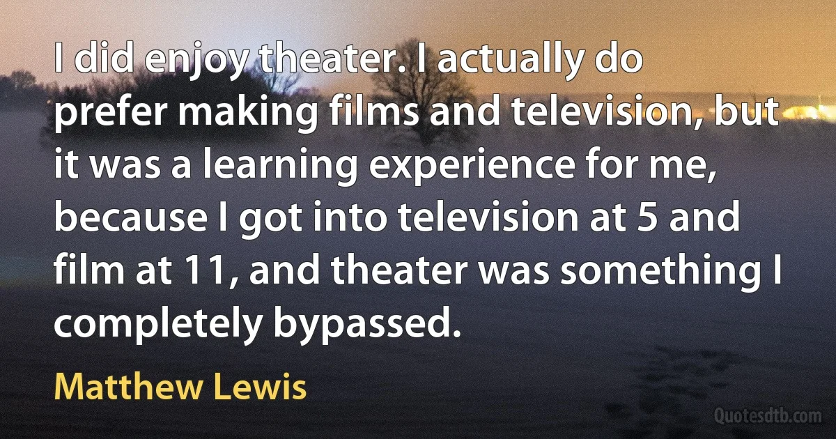 I did enjoy theater. I actually do prefer making films and television, but it was a learning experience for me, because I got into television at 5 and film at 11, and theater was something I completely bypassed. (Matthew Lewis)