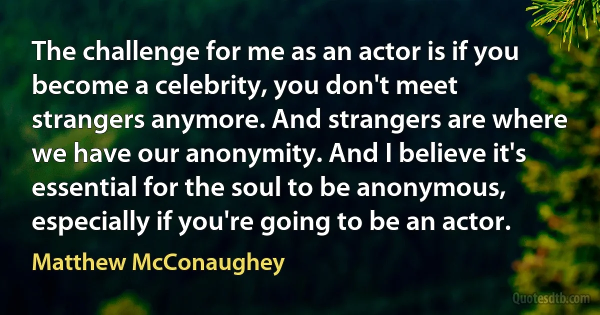 The challenge for me as an actor is if you become a celebrity, you don't meet strangers anymore. And strangers are where we have our anonymity. And I believe it's essential for the soul to be anonymous, especially if you're going to be an actor. (Matthew McConaughey)