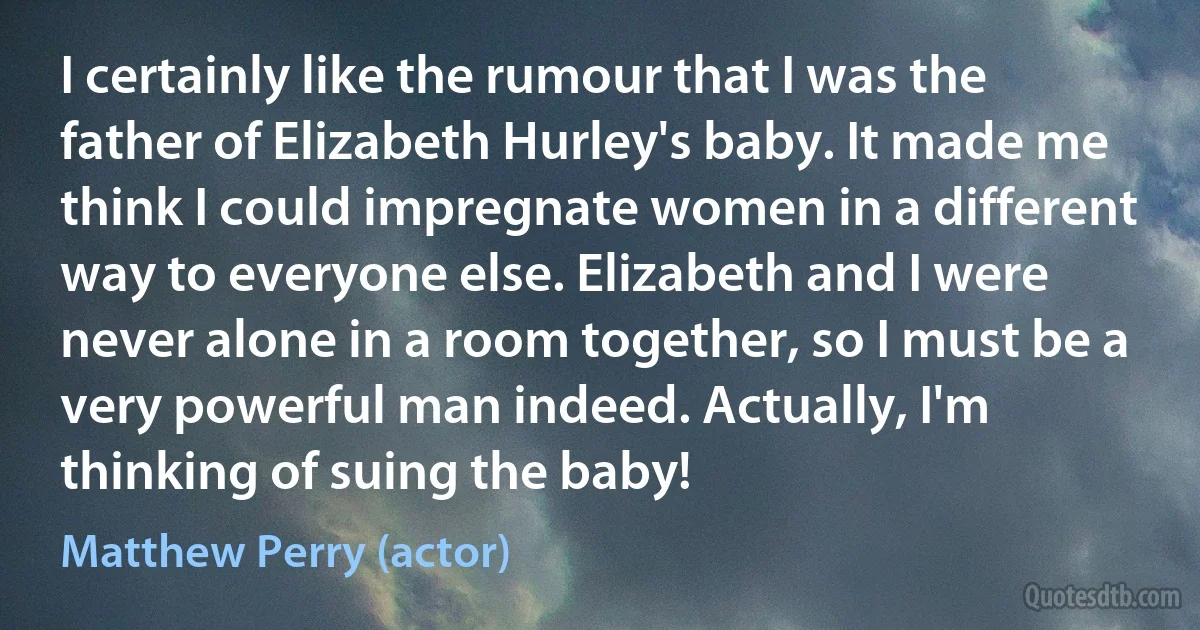 I certainly like the rumour that I was the father of Elizabeth Hurley's baby. It made me think I could impregnate women in a different way to everyone else. Elizabeth and I were never alone in a room together, so I must be a very powerful man indeed. Actually, I'm thinking of suing the baby! (Matthew Perry (actor))