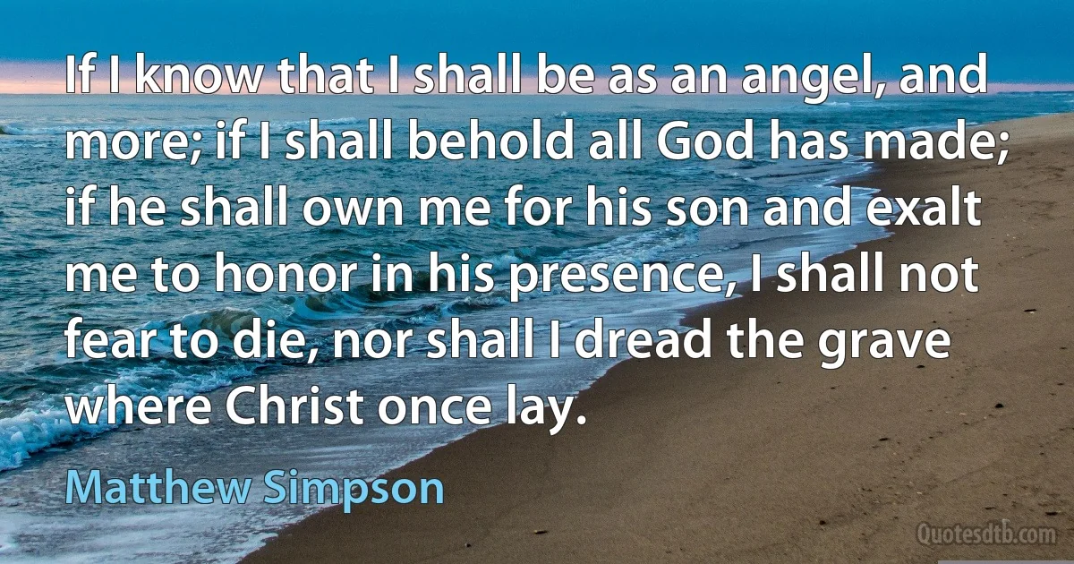 If I know that I shall be as an angel, and more; if I shall behold all God has made; if he shall own me for his son and exalt me to honor in his presence, I shall not fear to die, nor shall I dread the grave where Christ once lay. (Matthew Simpson)