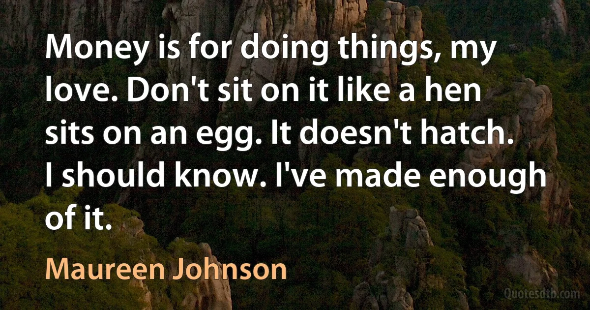 Money is for doing things, my love. Don't sit on it like a hen sits on an egg. It doesn't hatch. I should know. I've made enough of it. (Maureen Johnson)