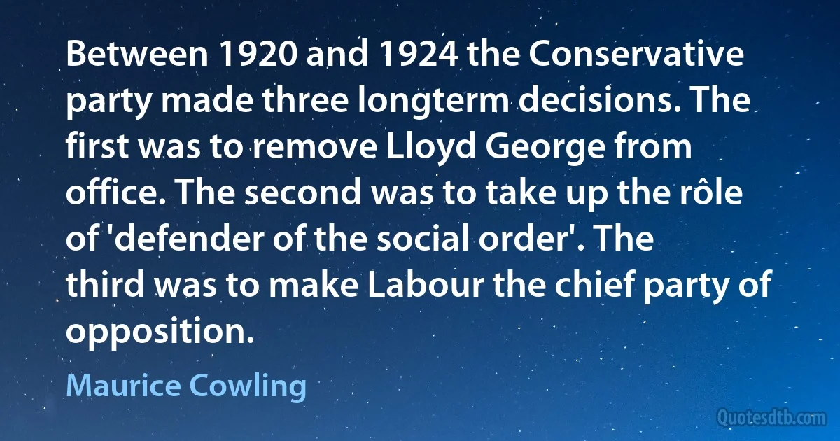 Between 1920 and 1924 the Conservative party made three longterm decisions. The first was to remove Lloyd George from office. The second was to take up the rôle of 'defender of the social order'. The third was to make Labour the chief party of opposition. (Maurice Cowling)