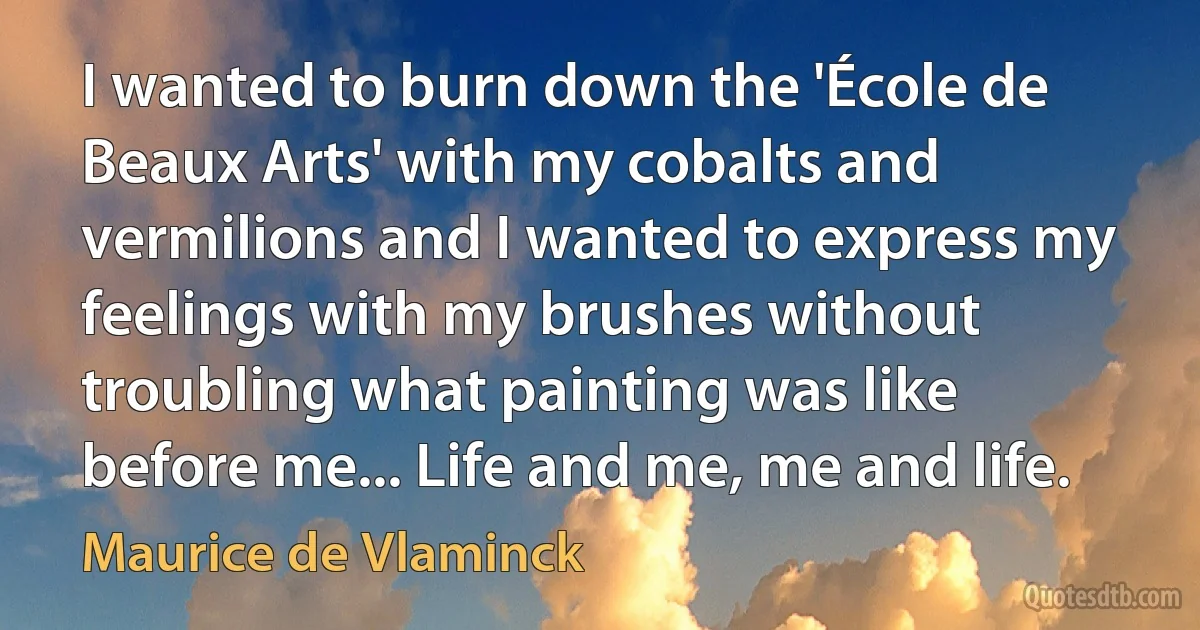 I wanted to burn down the 'École de Beaux Arts' with my cobalts and vermilions and I wanted to express my feelings with my brushes without troubling what painting was like before me... Life and me, me and life. (Maurice de Vlaminck)