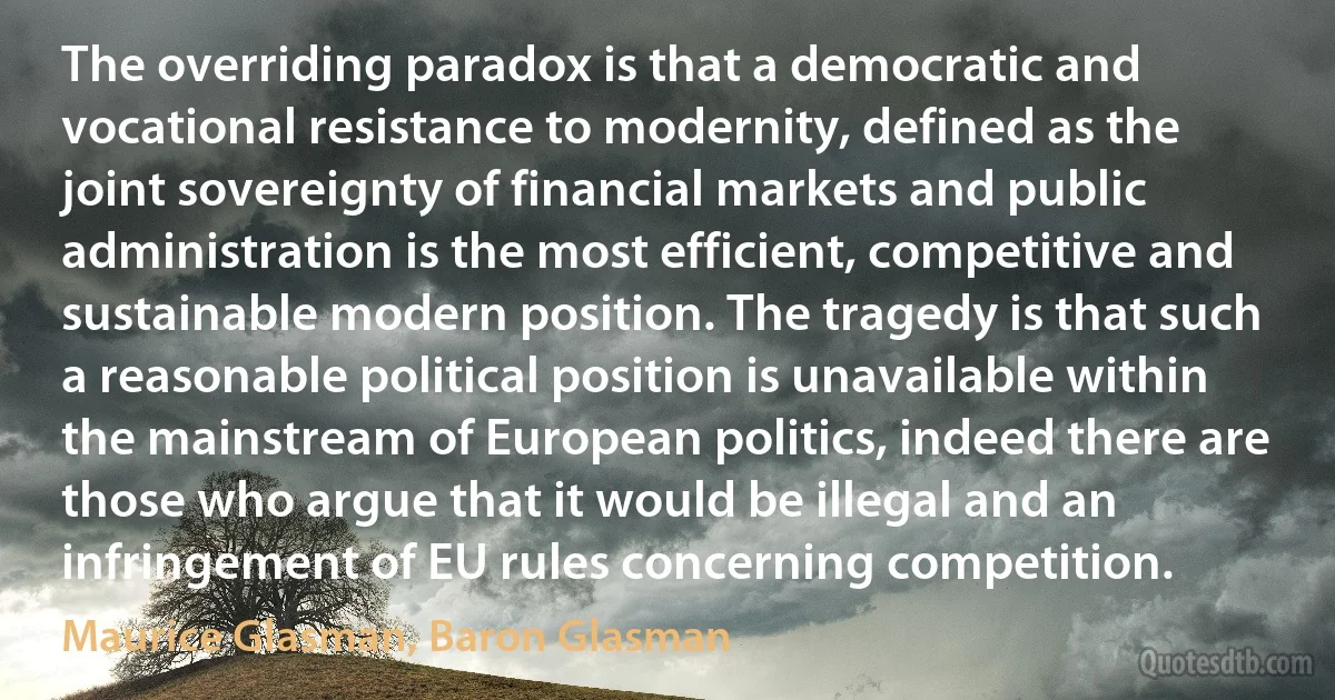 The overriding paradox is that a democratic and vocational resistance to modernity, defined as the joint sovereignty of financial markets and public administration is the most efficient, competitive and sustainable modern position. The tragedy is that such a reasonable political position is unavailable within the mainstream of European politics, indeed there are those who argue that it would be illegal and an infringement of EU rules concerning competition. (Maurice Glasman, Baron Glasman)