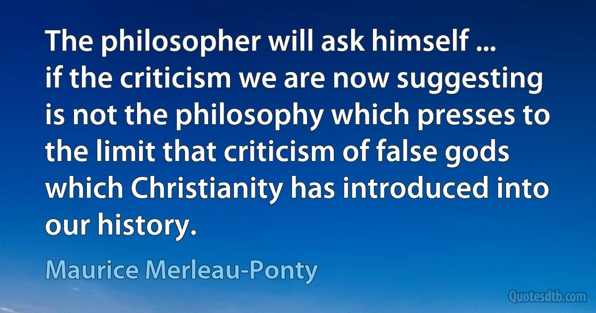 The philosopher will ask himself ... if the criticism we are now suggesting is not the philosophy which presses to the limit that criticism of false gods which Christianity has introduced into our history. (Maurice Merleau-Ponty)