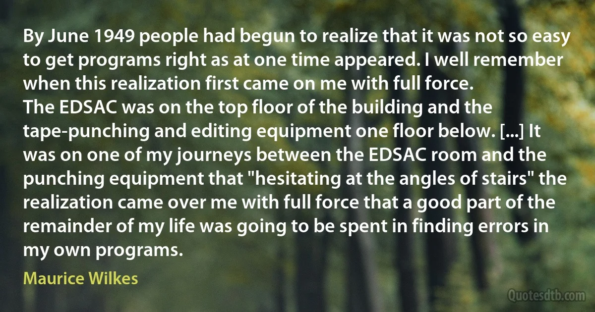 By June 1949 people had begun to realize that it was not so easy to get programs right as at one time appeared. I well remember when this realization first came on me with full force.
The EDSAC was on the top floor of the building and the tape-punching and editing equipment one floor below. [...] It was on one of my journeys between the EDSAC room and the punching equipment that "hesitating at the angles of stairs" the realization came over me with full force that a good part of the remainder of my life was going to be spent in finding errors in my own programs. (Maurice Wilkes)