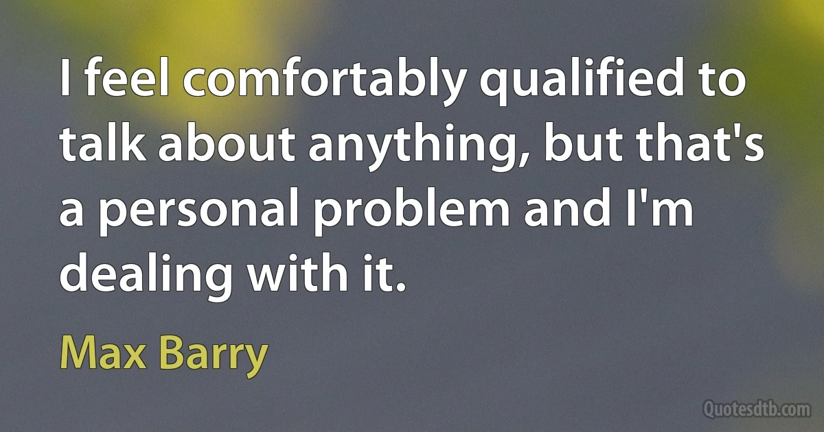 I feel comfortably qualified to talk about anything, but that's a personal problem and I'm dealing with it. (Max Barry)