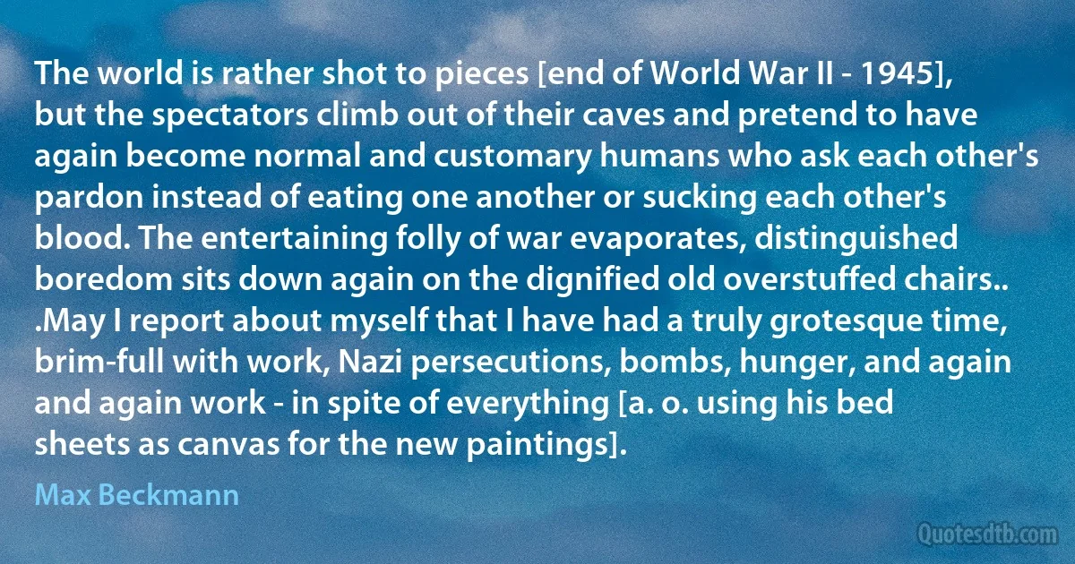 The world is rather shot to pieces [end of World War II - 1945], but the spectators climb out of their caves and pretend to have again become normal and customary humans who ask each other's pardon instead of eating one another or sucking each other's blood. The entertaining folly of war evaporates, distinguished boredom sits down again on the dignified old overstuffed chairs.. .May I report about myself that I have had a truly grotesque time, brim-full with work, Nazi persecutions, bombs, hunger, and again and again work - in spite of everything [a. o. using his bed sheets as canvas for the new paintings]. (Max Beckmann)