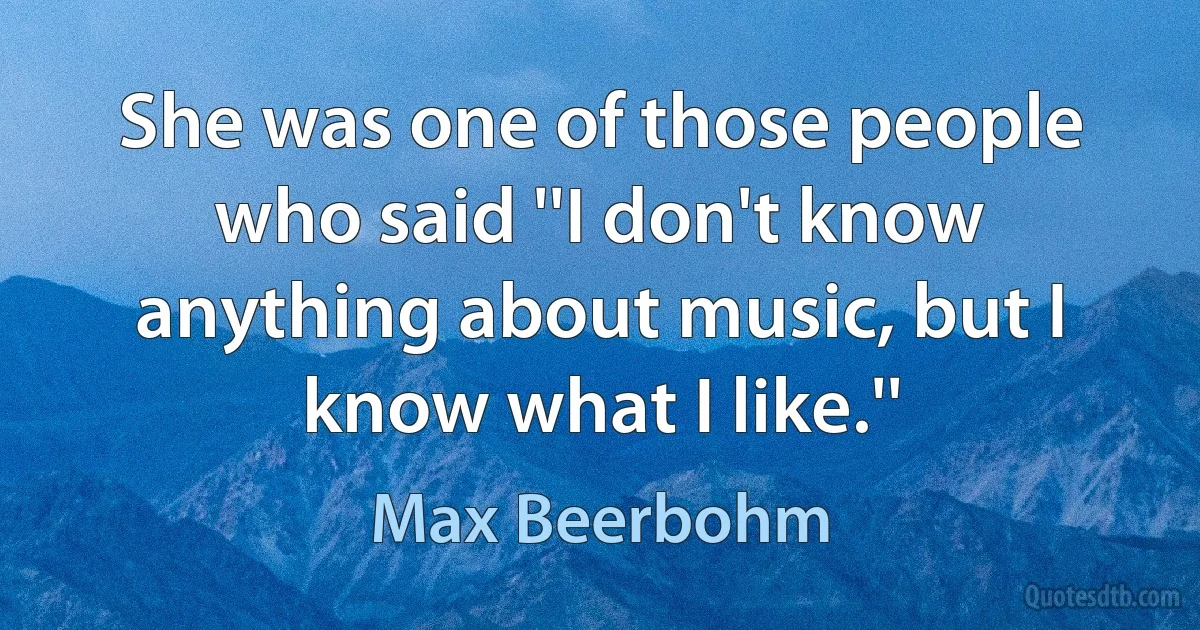 She was one of those people who said ''I don't know anything about music, but I know what I like.'' (Max Beerbohm)