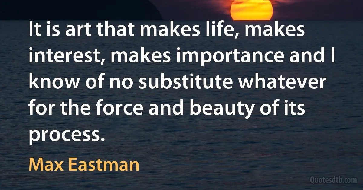 It is art that makes life, makes interest, makes importance and I know of no substitute whatever for the force and beauty of its process. (Max Eastman)