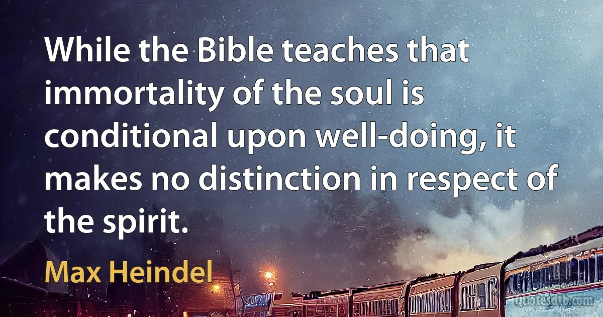 While the Bible teaches that immortality of the soul is conditional upon well-doing, it makes no distinction in respect of the spirit. (Max Heindel)