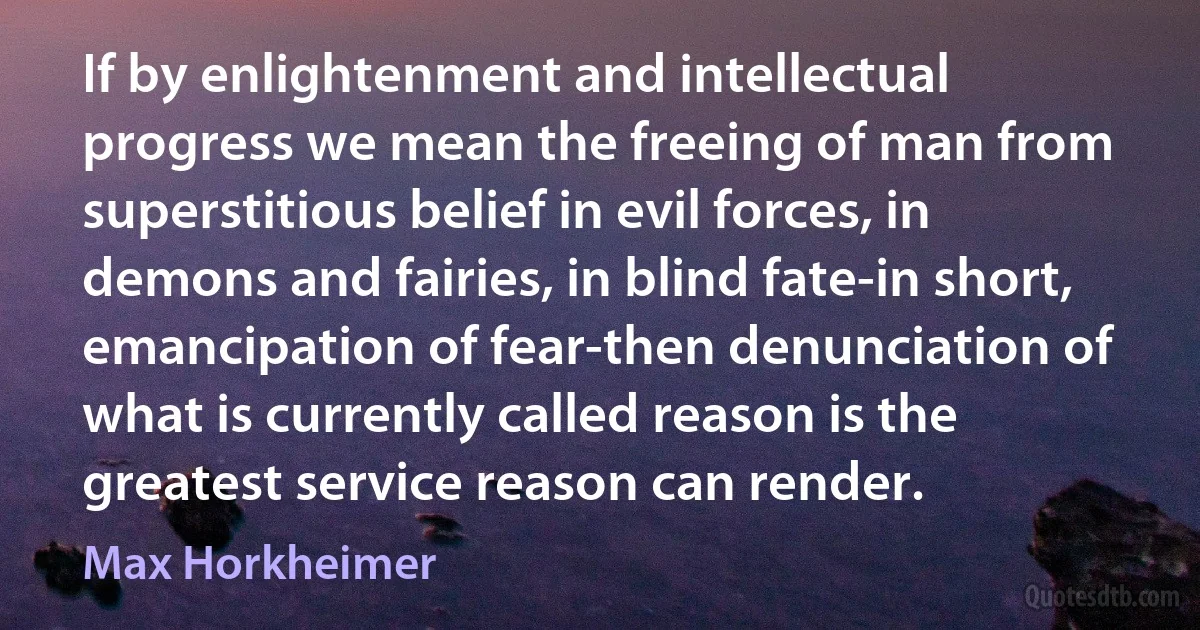 If by enlightenment and intellectual progress we mean the freeing of man from superstitious belief in evil forces, in demons and fairies, in blind fate-in short, emancipation of fear-then denunciation of what is currently called reason is the greatest service reason can render. (Max Horkheimer)