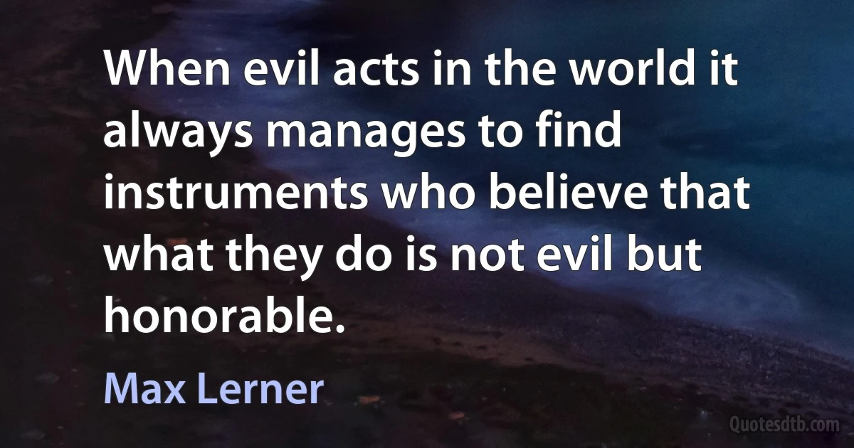 When evil acts in the world it always manages to find instruments who believe that what they do is not evil but honorable. (Max Lerner)