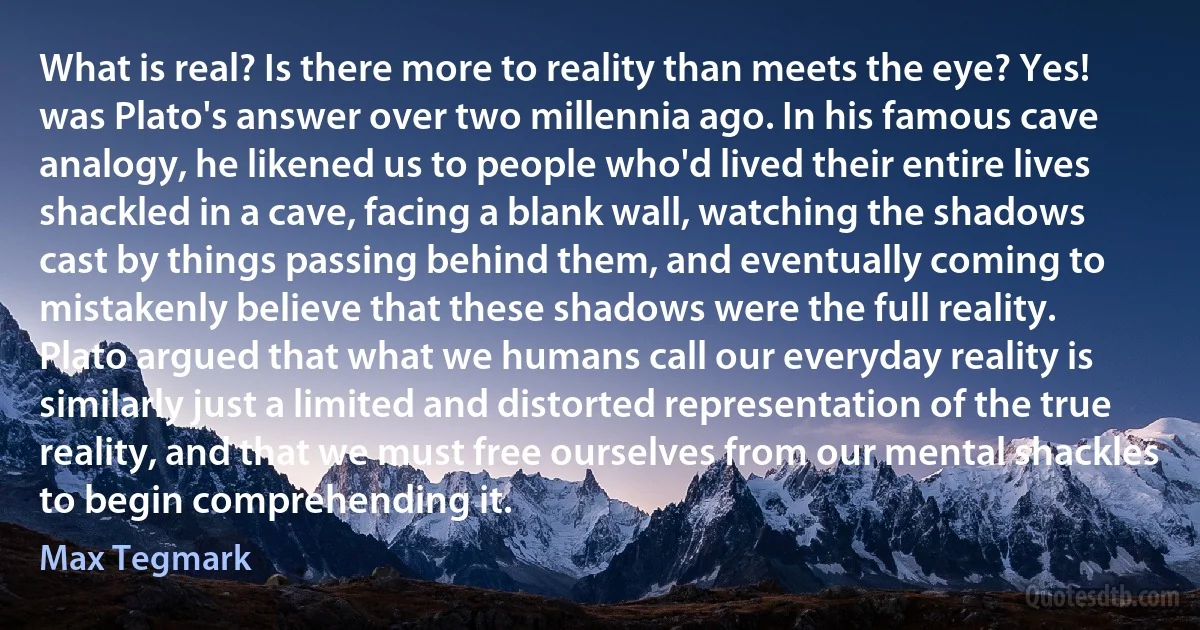 What is real? Is there more to reality than meets the eye? Yes! was Plato's answer over two millennia ago. In his famous cave analogy, he likened us to people who'd lived their entire lives shackled in a cave, facing a blank wall, watching the shadows cast by things passing behind them, and eventually coming to mistakenly believe that these shadows were the full reality. Plato argued that what we humans call our everyday reality is similarly just a limited and distorted representation of the true reality, and that we must free ourselves from our mental shackles to begin comprehending it. (Max Tegmark)