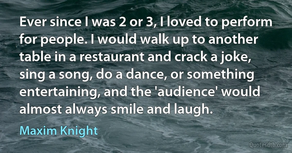 Ever since I was 2 or 3, I loved to perform for people. I would walk up to another table in a restaurant and crack a joke, sing a song, do a dance, or something entertaining, and the 'audience' would almost always smile and laugh. (Maxim Knight)