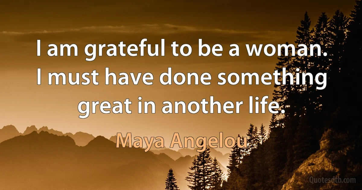 I am grateful to be a woman. I must have done something great in another life. (Maya Angelou)