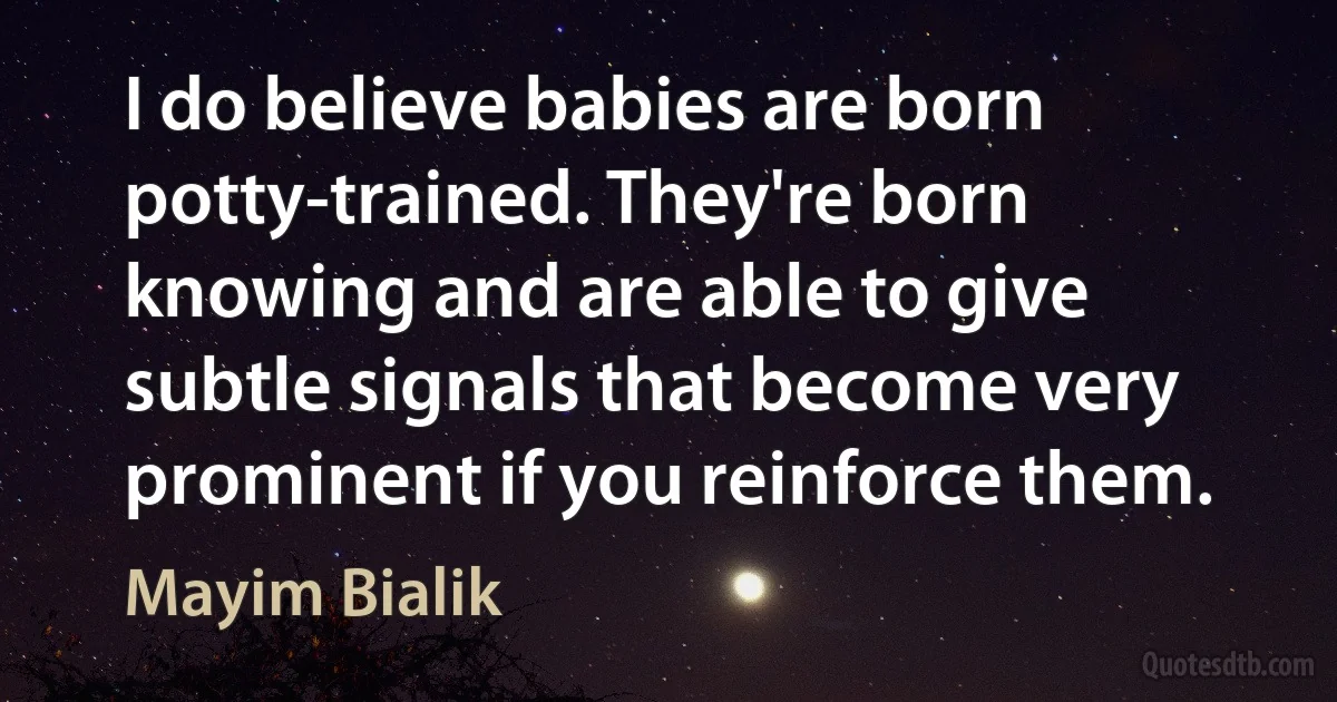 I do believe babies are born potty-trained. They're born knowing and are able to give subtle signals that become very prominent if you reinforce them. (Mayim Bialik)