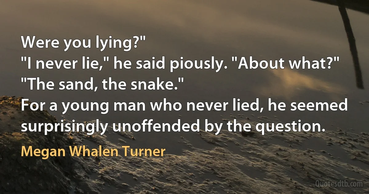 Were you lying?"
"I never lie," he said piously. "About what?"
"The sand, the snake."
For a young man who never lied, he seemed surprisingly unoffended by the question. (Megan Whalen Turner)