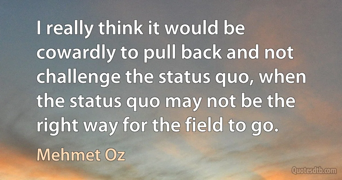 I really think it would be cowardly to pull back and not challenge the status quo, when the status quo may not be the right way for the field to go. (Mehmet Oz)