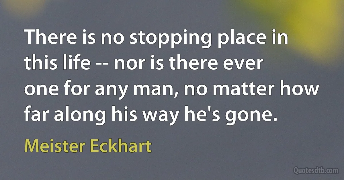 There is no stopping place in this life -- nor is there ever one for any man, no matter how far along his way he's gone. (Meister Eckhart)