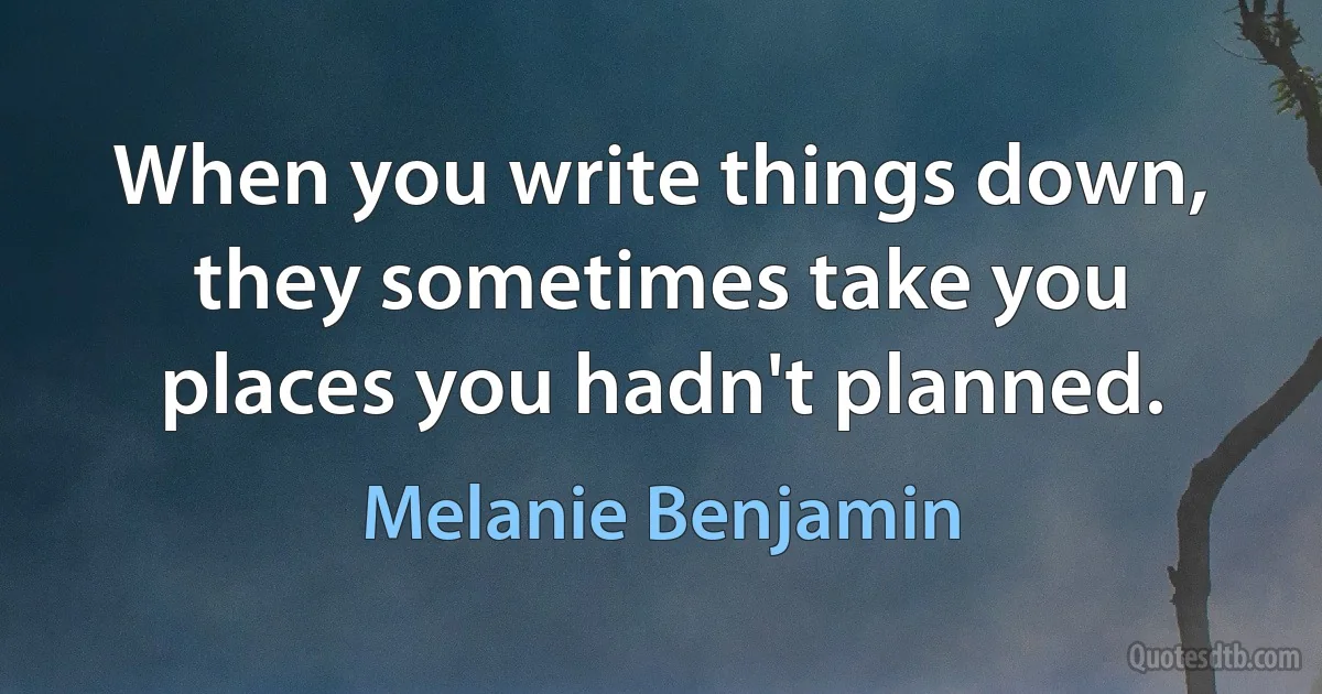 When you write things down, they sometimes take you places you hadn't planned. (Melanie Benjamin)