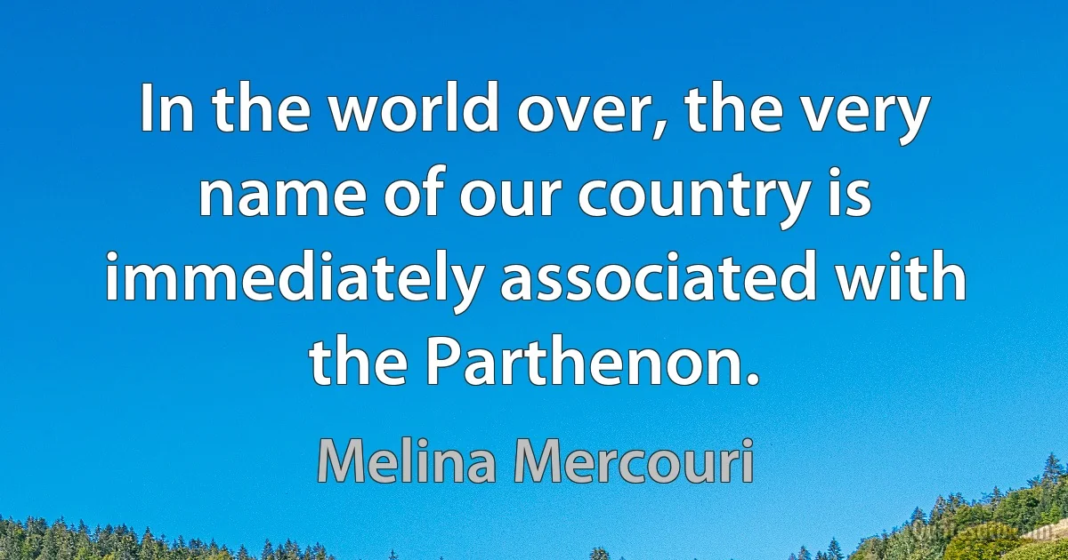 In the world over, the very name of our country is immediately associated with the Parthenon. (Melina Mercouri)