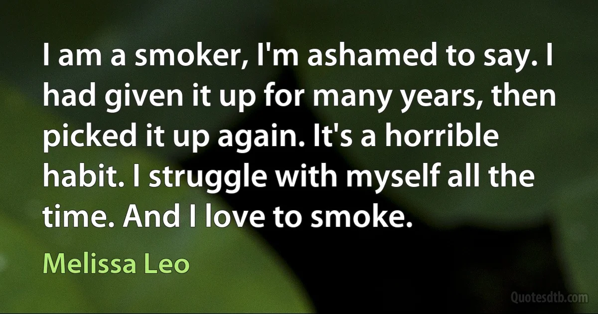 I am a smoker, I'm ashamed to say. I had given it up for many years, then picked it up again. It's a horrible habit. I struggle with myself all the time. And I love to smoke. (Melissa Leo)