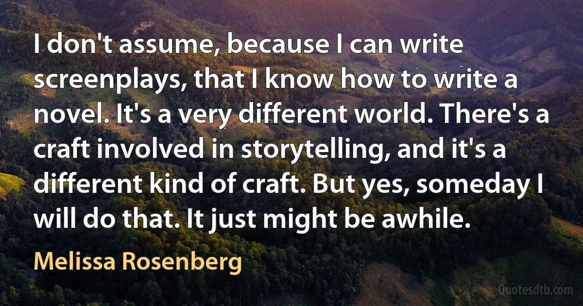 I don't assume, because I can write screenplays, that I know how to write a novel. It's a very different world. There's a craft involved in storytelling, and it's a different kind of craft. But yes, someday I will do that. It just might be awhile. (Melissa Rosenberg)