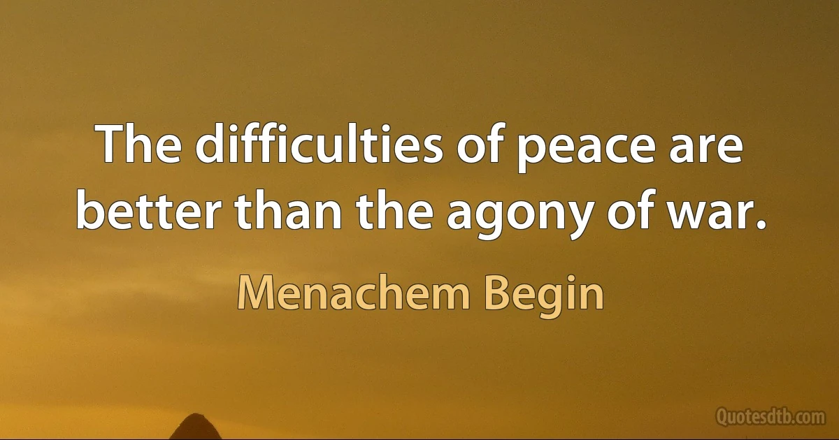 The difficulties of peace are better than the agony of war. (Menachem Begin)