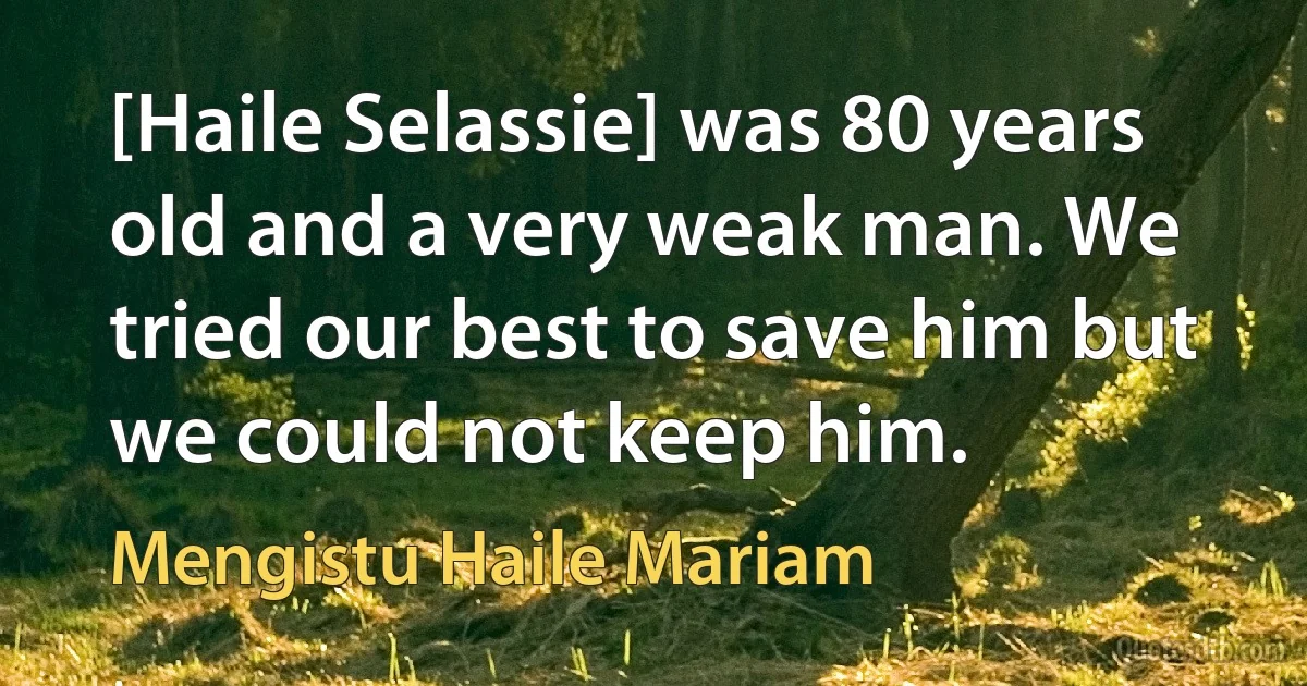 [Haile Selassie] was 80 years old and a very weak man. We tried our best to save him but we could not keep him. (Mengistu Haile Mariam)