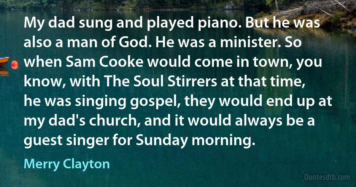 My dad sung and played piano. But he was also a man of God. He was a minister. So when Sam Cooke would come in town, you know, with The Soul Stirrers at that time, he was singing gospel, they would end up at my dad's church, and it would always be a guest singer for Sunday morning. (Merry Clayton)