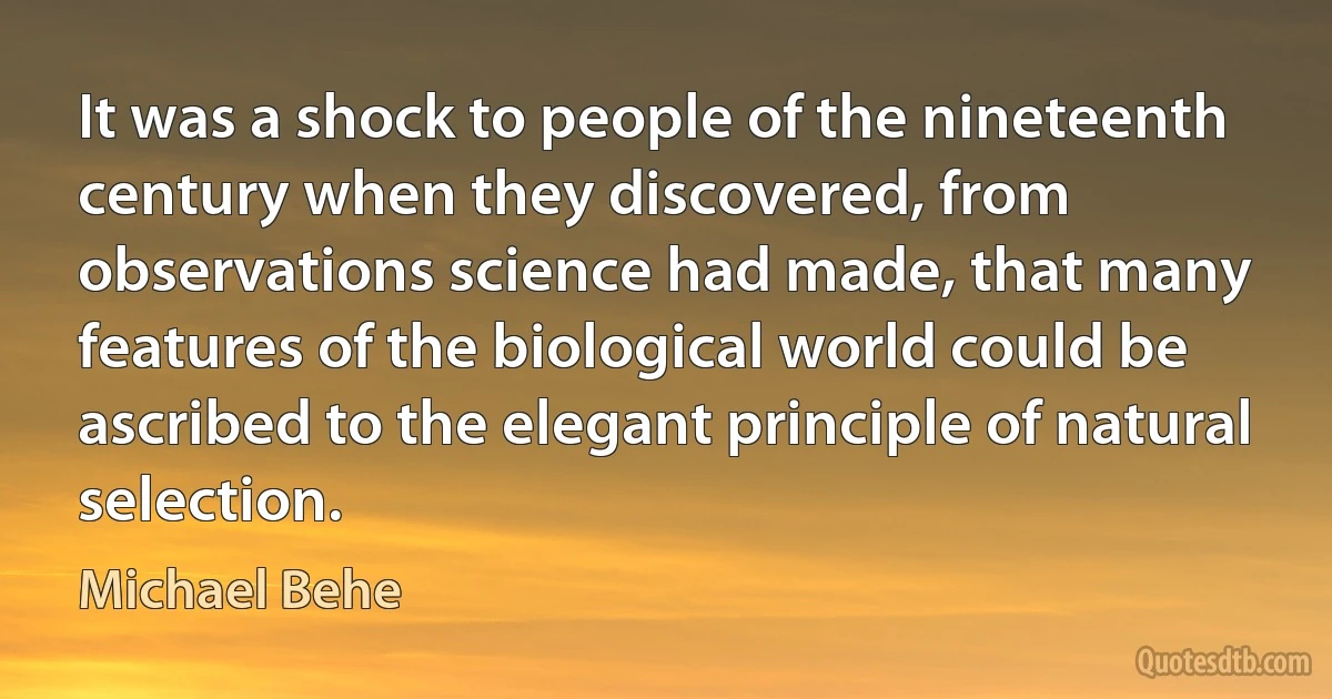 It was a shock to people of the nineteenth century when they discovered, from observations science had made, that many features of the biological world could be ascribed to the elegant principle of natural selection. (Michael Behe)