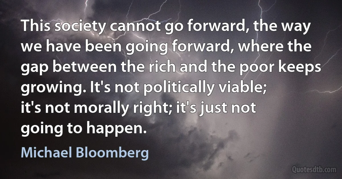 This society cannot go forward, the way we have been going forward, where the gap between the rich and the poor keeps growing. It's not politically viable; it's not morally right; it's just not going to happen. (Michael Bloomberg)