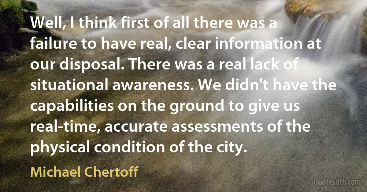 Well, I think first of all there was a failure to have real, clear information at our disposal. There was a real lack of situational awareness. We didn't have the capabilities on the ground to give us real-time, accurate assessments of the physical condition of the city. (Michael Chertoff)