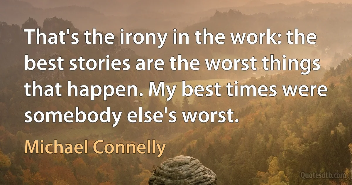 That's the irony in the work: the best stories are the worst things that happen. My best times were somebody else's worst. (Michael Connelly)