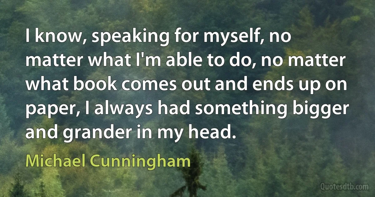 I know, speaking for myself, no matter what I'm able to do, no matter what book comes out and ends up on paper, I always had something bigger and grander in my head. (Michael Cunningham)