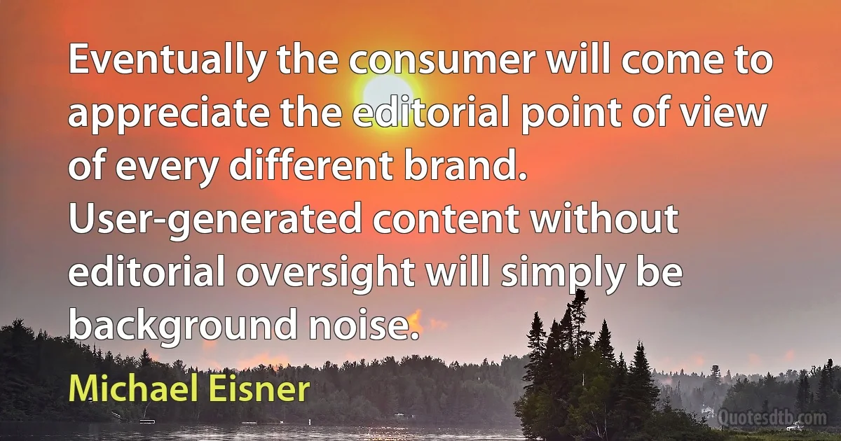 Eventually the consumer will come to appreciate the editorial point of view of every different brand. User-generated content without editorial oversight will simply be background noise. (Michael Eisner)